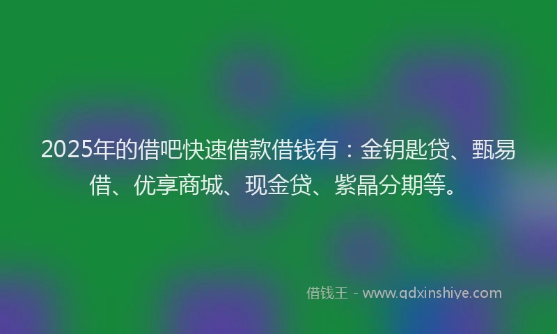 2025年的借吧快速借款借钱有：金钥匙贷、甄易借、优享商城、现金贷、紫晶分期等。
