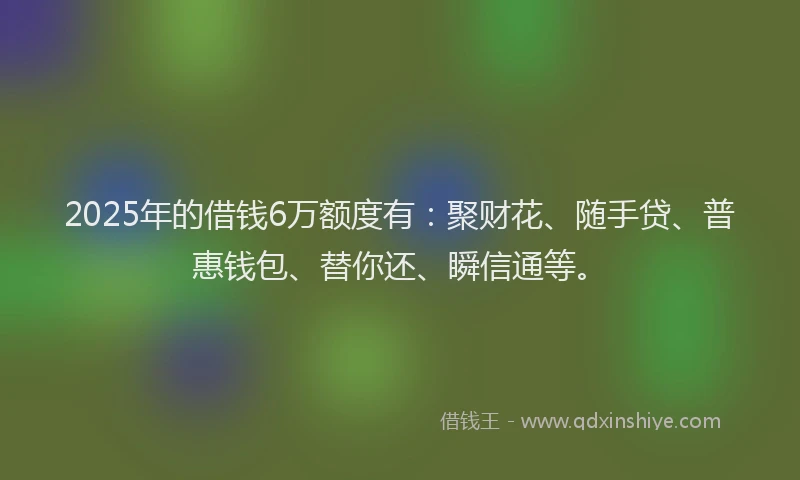 2025年的借钱6万额度有：聚财花、随手贷、普惠钱包、替你还、瞬信通等。