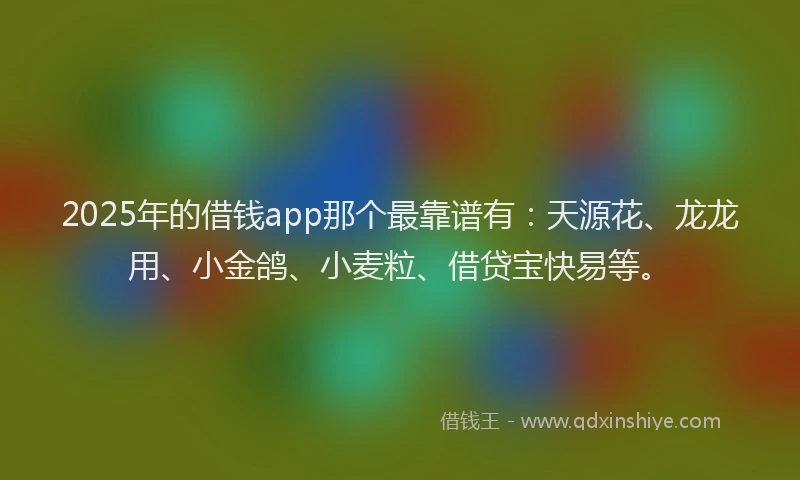 2025年的借钱app那个最靠谱有：天源花、龙龙用、小金鸽、小麦粒、借贷宝快易等。