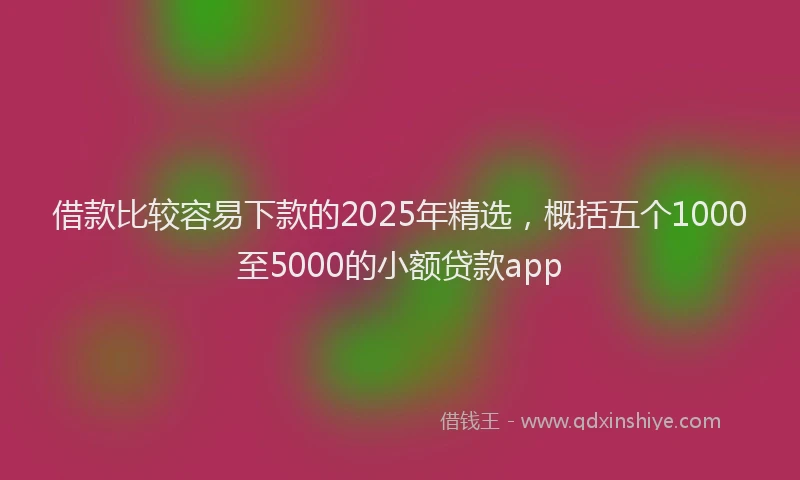 借款比较容易下款的2025年精选，概括五个1000至5000的小额贷款app