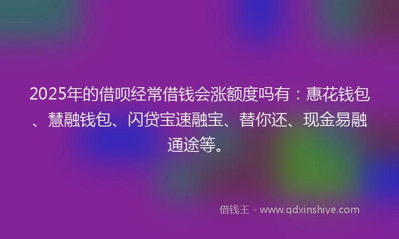 2025年的借呗经常借钱会涨额度吗有：惠花钱包、慧融钱包、闪贷宝速融宝、替你还、现金易融通途等。