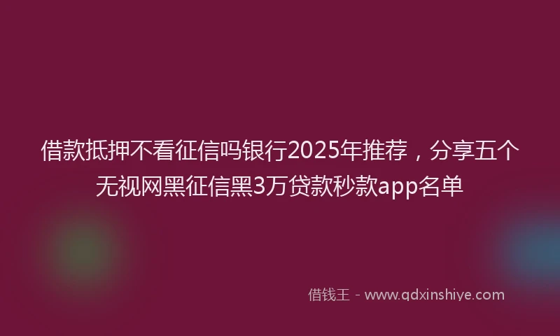 借款抵押不看征信吗银行2025年推荐，分享五个无视网黑征信黑3万贷款秒款app名单