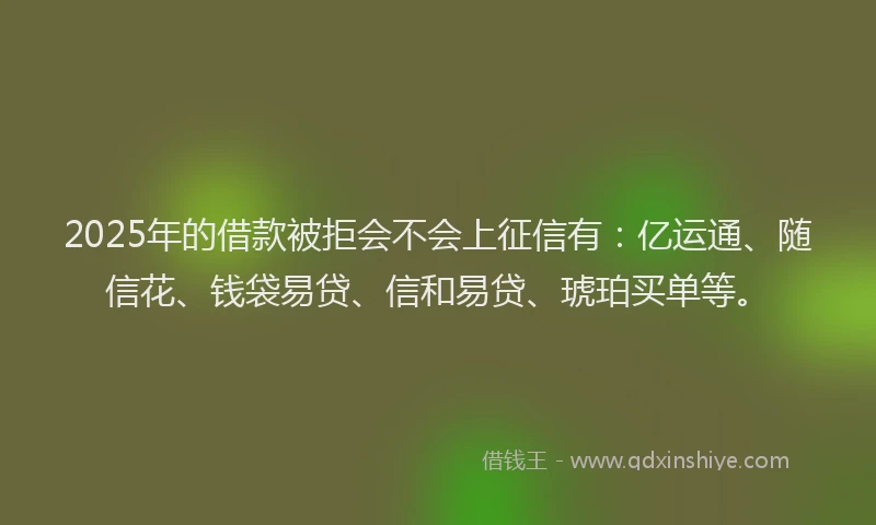 2025年的借款被拒会不会上征信有：亿运通、随信花、钱袋易贷、信和易贷、琥珀买单等。