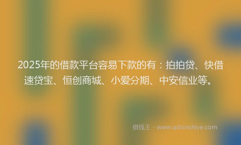 2025年的借款平台容易下款的有：拍拍贷、快借速贷宝、恒创商城、小爱分期、中安信业等。