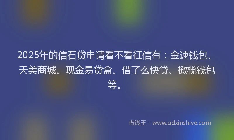 2025年的信石贷申请看不看征信有：金速钱包、天美商城、现金易贷盒、借了么快贷、橄榄钱包等。