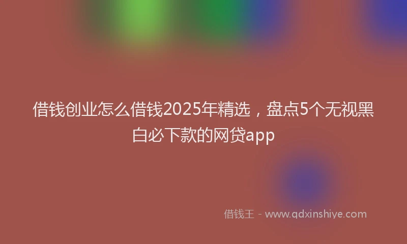 借钱创业怎么借钱2025年精选，盘点5个无视黑白必下款的网贷app