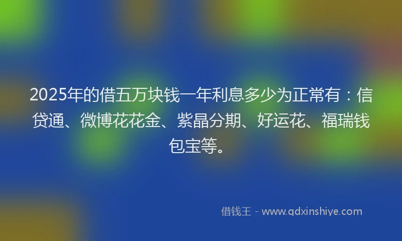 2025年的借五万块钱一年利息多少为正常有：信贷通、微博花花金、紫晶分期、好运花、福瑞钱包宝等。