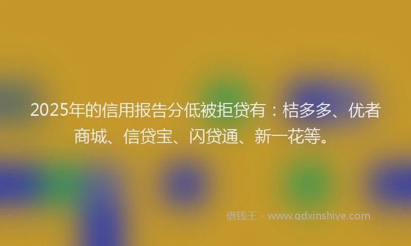 2025年的信用报告分低被拒贷有：桔多多、优者商城、信贷宝、闪贷通、新一花等。
