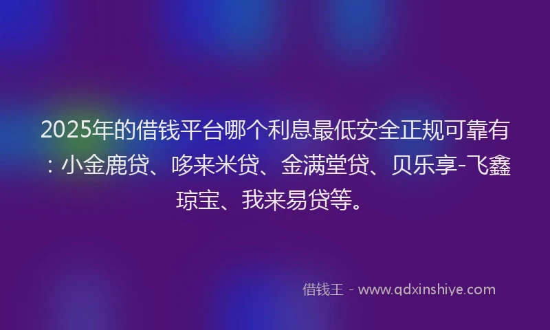 2025年的借钱平台哪个利息最低安全正规可靠有：小金鹿贷、哆来米贷、金满堂贷、贝乐享-飞鑫琼宝、我来易贷等。