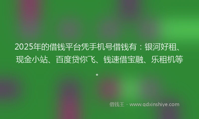 2025年的借钱平台凭手机号借钱有：银河好租、现金小站、百度贷你飞、钱速借宝融、乐租机等。