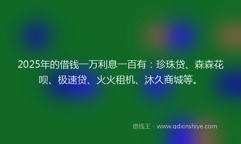2025年的借钱一万利息一百有：珍珠贷、森森花呗、极速贷、火火租机、沐久商城等。