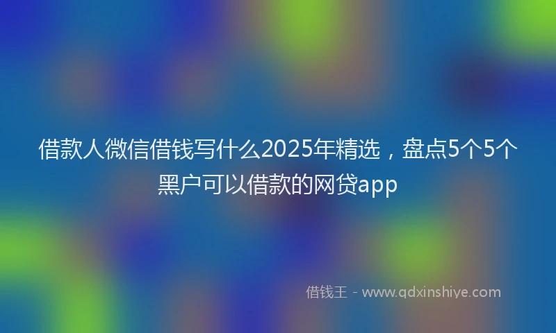 借款人微信借钱写什么2025年精选，盘点5个5个黑户可以借款的网贷app