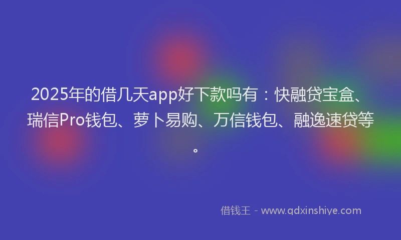 2025年的借几天app好下款吗有：快融贷宝盒、瑞信Pro钱包、萝卜易购、万信钱包、融逸速贷等。