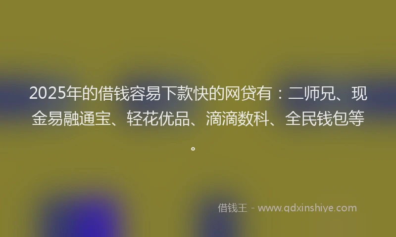 2025年的借钱容易下款快的网贷有：二师兄、现金易融通宝、轻花优品、滴滴数科、全民钱包等。