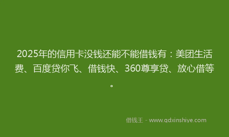 2025年的信用卡没钱还能不能借钱有：美团生活费、百度贷你飞、借钱快、360尊享贷、放心借等。