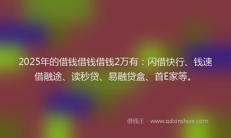 2025年的借钱借钱借钱2万有：闪借快行、钱速借融途、读秒贷、易融贷盒、首E家等。