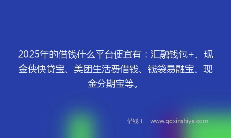 2025年的借钱什么平台便宜有：汇融钱包+、现金侠快贷宝、美团生活费借钱、钱袋易融宝、现金分期宝等。