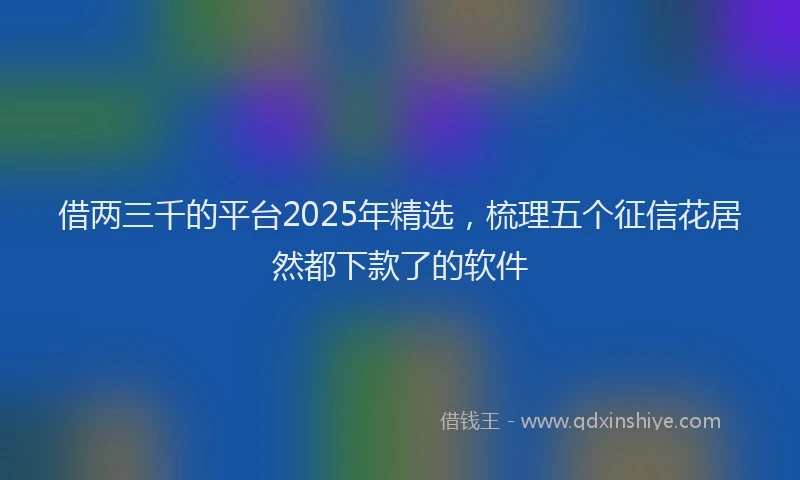 借两三千的平台2025年精选，梳理五个征信花居然都下款了的软件