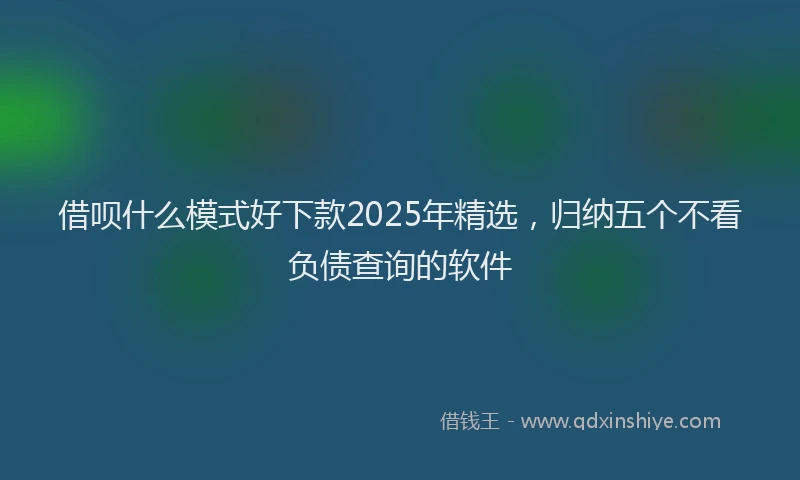 借呗什么模式好下款2025年精选，归纳五个不看负债查询的软件