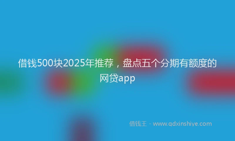 借钱500块2025年推荐，盘点五个分期有额度的网贷app