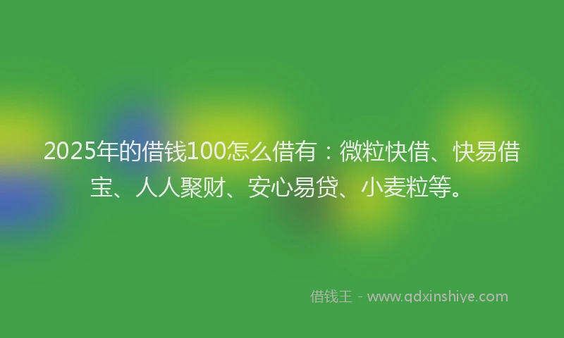 2025年的借钱100怎么借有:微粒快借、快易借宝、人人聚财、安心易贷、小麦粒等。