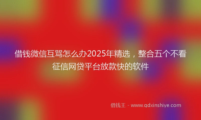 借钱微信互骂怎么办2025年精选，整合五个不看征信网贷平台放款快的软件