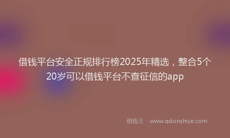 借钱平台安全正规排行榜2025年精选，整合5个20岁可以借钱平台不查征信的app