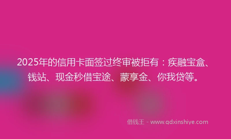 2025年的信用卡面签过终审被拒有：疾融宝盒、钱站、现金秒借宝途、蒙享金、你我贷等。