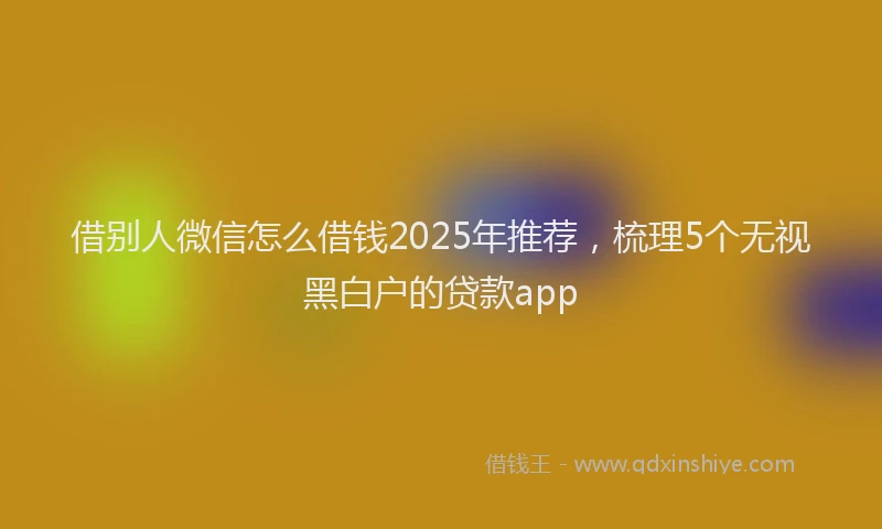 借别人微信怎么借钱2025年推荐，梳理5个无视黑白户的贷款app