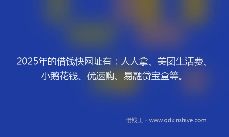 2025年的借钱快网址有：人人拿、美团生活费、小鹅花钱、优速购、易融贷宝盒等。
