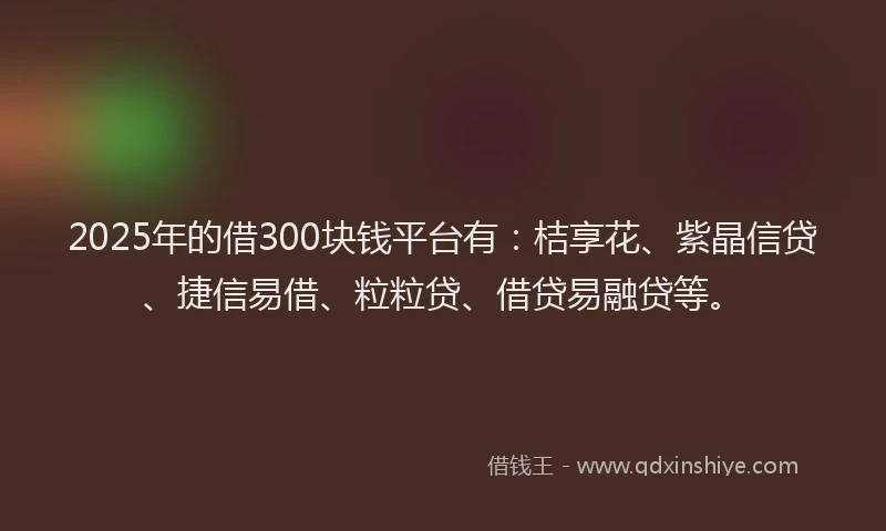 2025年的借300块钱平台有：桔享花、紫晶信贷、捷信易借、粒粒贷、借贷易融贷等。