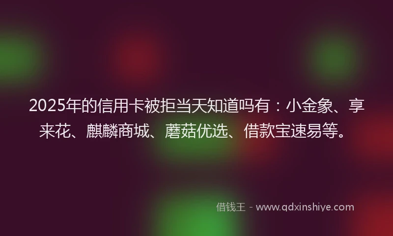 2025年的信用卡被拒当天知道吗有：小金象、享来花、麒麟商城、蘑菇优选、借款宝速易等。