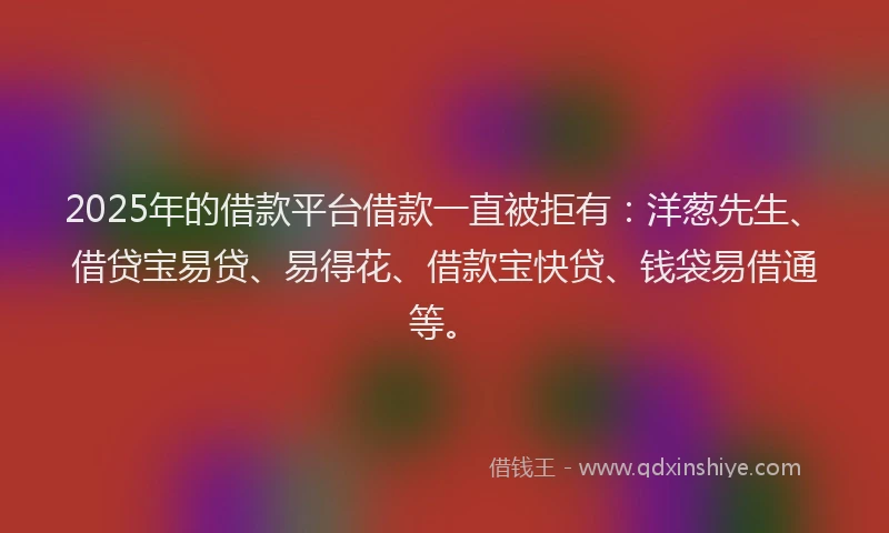 2025年的借款平台借款一直被拒有：洋葱先生、借贷宝易贷、易得花、借款宝快贷、钱袋易借通等。