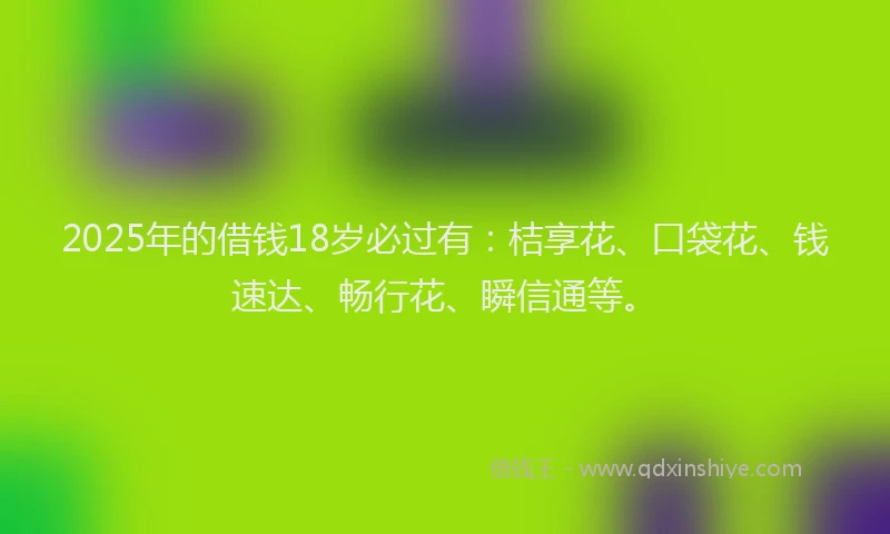 2025年的借钱18岁必过有：桔享花、口袋花、钱速达、畅行花、瞬信通等。
