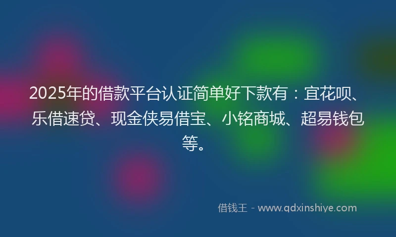 2025年的借款平台认证简单好下款有：宜花呗、乐借速贷、现金侠易借宝、小铭商城、超易钱包等。