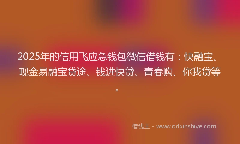 2025年的信用飞应急钱包微信借钱有：快融宝、现金易融宝贷途、钱进快贷、青春购、你我贷等。