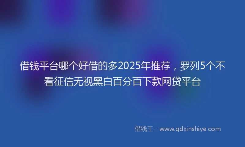 借钱平台哪个好借的多2025年推荐，罗列5个不看征信无视黑白百分百下款网贷平台