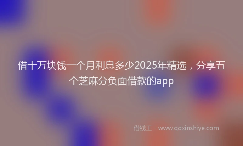 借十万块钱一个月利息多少2025年精选，分享五个芝麻分负面借款的app