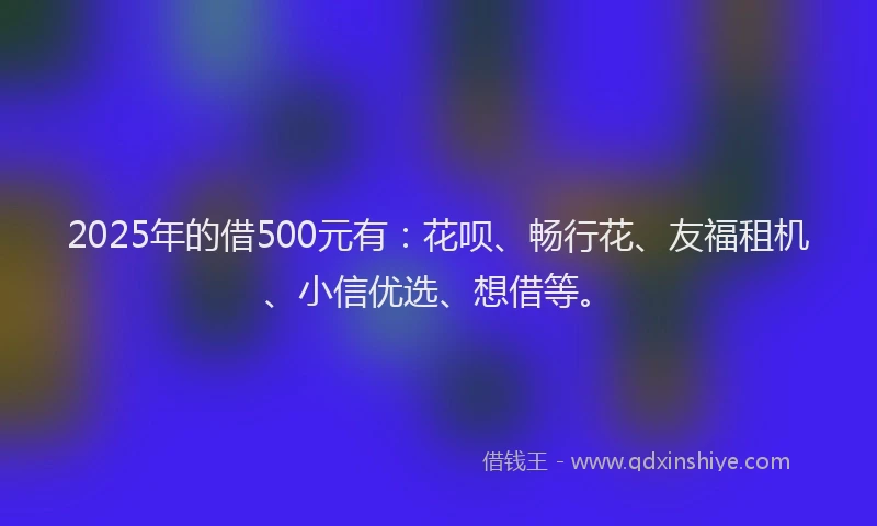 2025年的借500元有：花呗、畅行花、友福租机、小信优选、想借等。