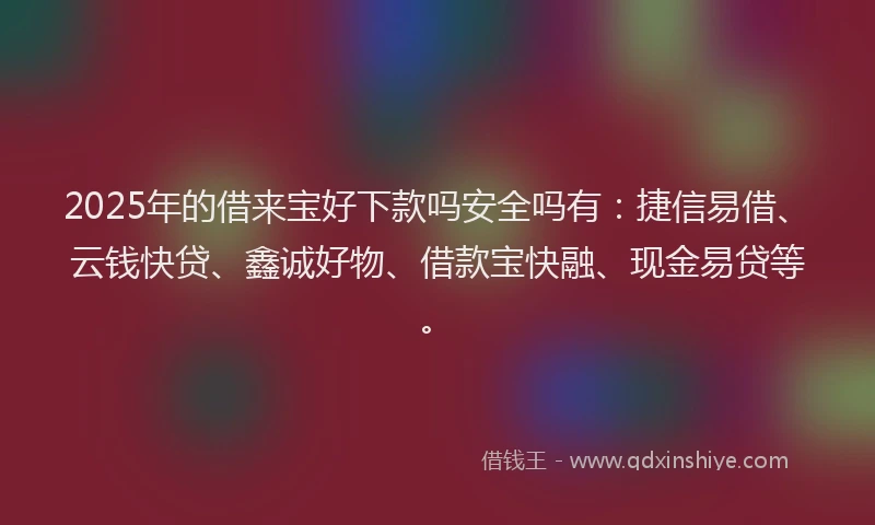 2025年的借来宝好下款吗安全吗有：捷信易借、云钱快贷、鑫诚好物、借款宝快融、现金易贷等。