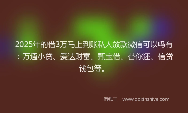2025年的借3万马上到账私人放款微信可以吗有：万通小贷、爱达财富、甄宝借、替你还、信贷钱包等。