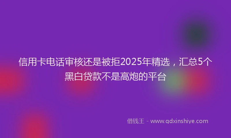 信用卡电话审核还是被拒2025年精选，汇总5个黑白贷款不是高炮的平台