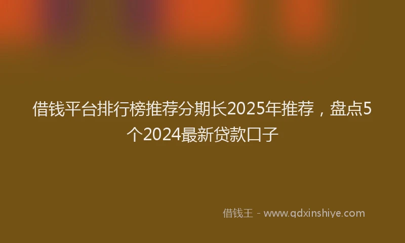 借钱平台排行榜推荐分期长2025年推荐，盘点5个2024最新贷款口子