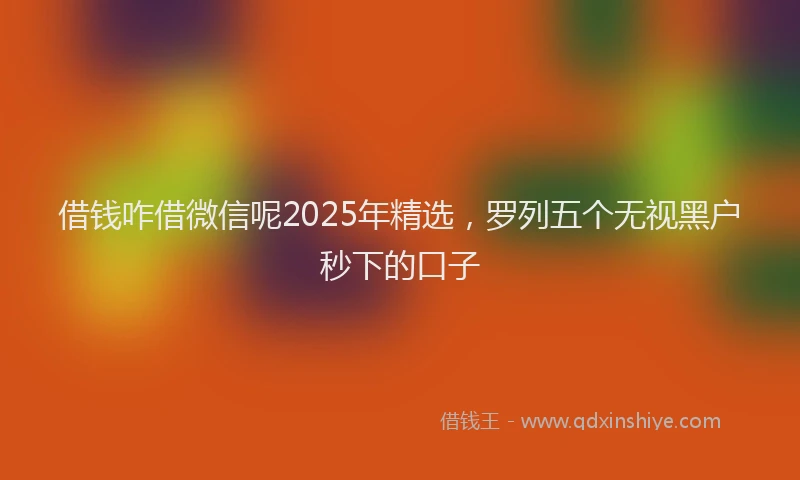借钱咋借微信呢2025年精选，罗列五个无视黑户秒下的口子
