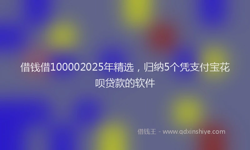 借钱借100002025年精选，归纳5个凭支付宝花呗贷款的软件