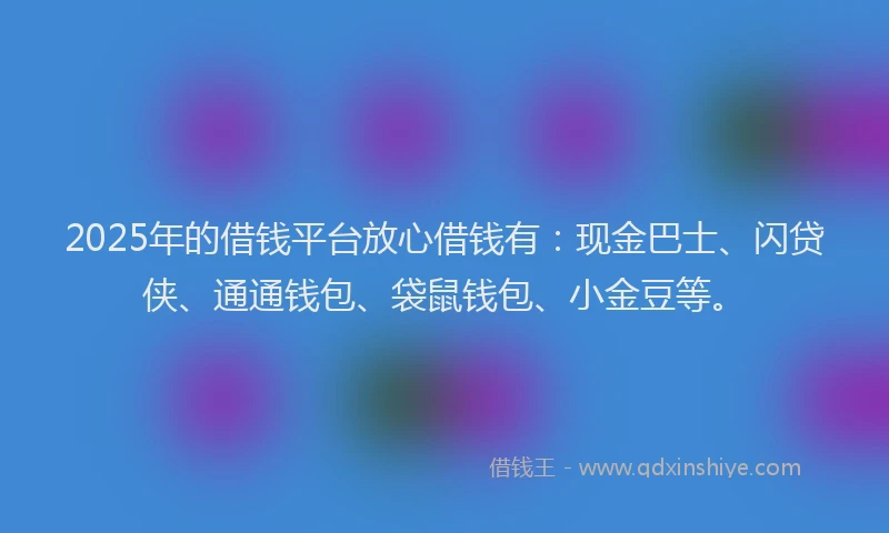 2025年的借钱平台放心借钱有：现金巴士、闪贷侠、通通钱包、袋鼠钱包、小金豆等。