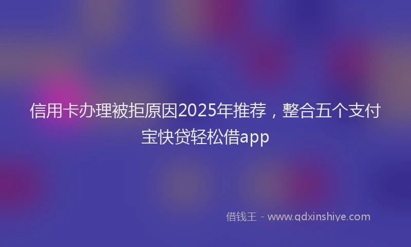 信用卡办理被拒原因2025年推荐，整合五个支付宝快贷轻松借app