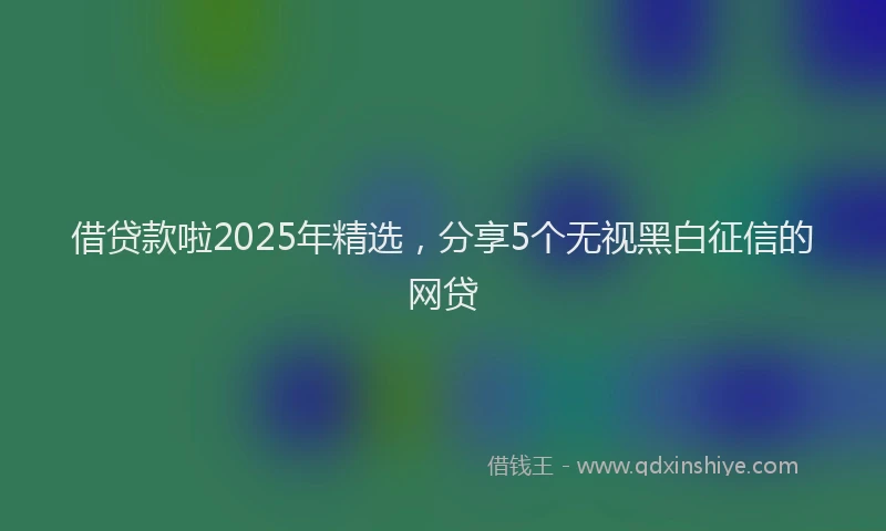 借贷款啦2025年精选，分享5个无视黑白征信的网贷