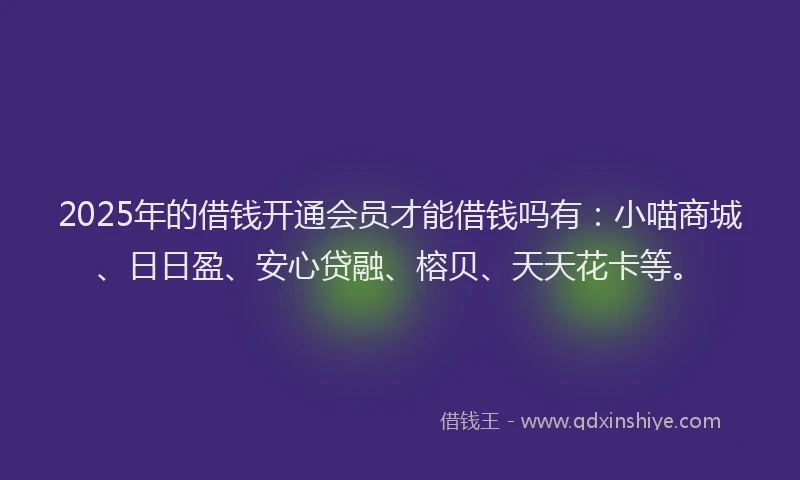 2025年的借钱开通会员才能借钱吗有：小喵商城、日日盈、安心贷融、榕贝、天天花卡等。