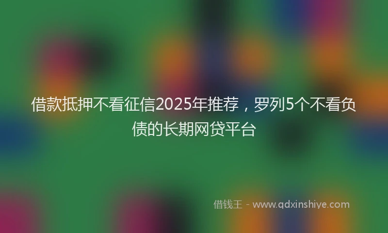 借款抵押不看征信2025年推荐，罗列5个不看负债的长期网贷平台